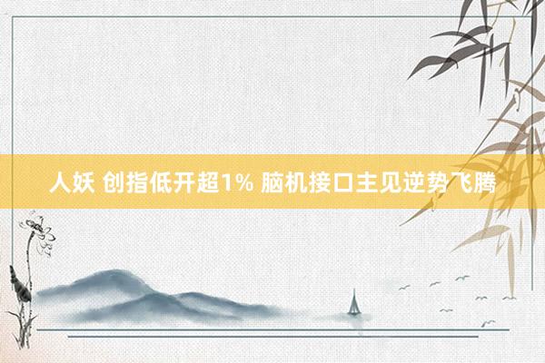人妖 创指低开超1% 脑机接口主见逆势飞腾
