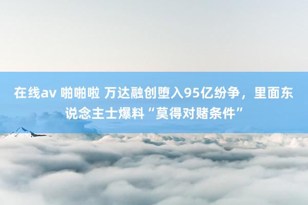 在线av 啪啪啦 万达融创堕入95亿纷争，里面东说念主士爆料“莫得对赌条件”