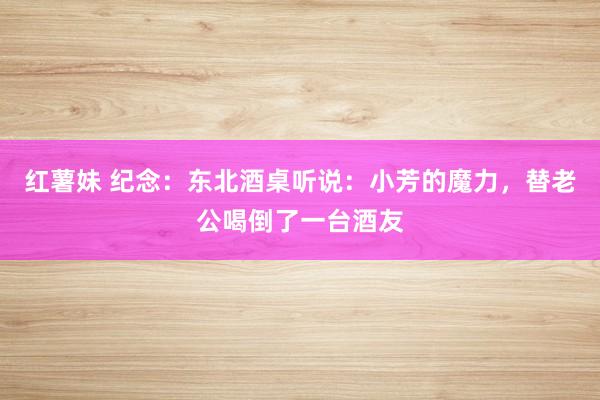 红薯妹 纪念：东北酒桌听说：小芳的魔力，替老公喝倒了一台酒友