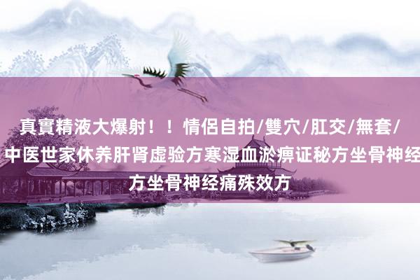 真實精液大爆射！！情侶自拍/雙穴/肛交/無套/大量噴精 中医世家休养肝肾虚验方寒湿血淤痹证秘方坐骨神经痛殊效方