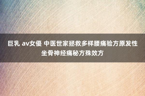 巨乳 av女優 中医世家拯救多样腰痛验方原发性坐骨神经痛秘方殊效方