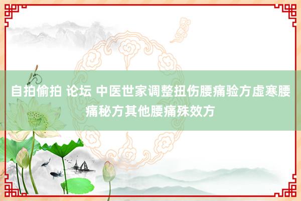 自拍偷拍 论坛 中医世家调整扭伤腰痛验方虚寒腰痛秘方其他腰痛殊效方