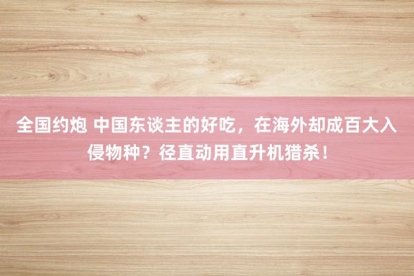 全国约炮 中国东谈主的好吃，在海外却成百大入侵物种？径直动用直升机猎杀！