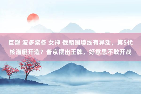 巨臀 波多黎各 女神 俄朝国境线有异动，第5代核潜艇开造？普京摆出王牌，好意思不敢开战