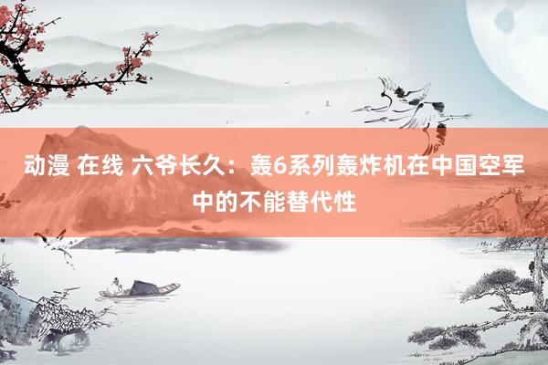 动漫 在线 六爷长久：轰6系列轰炸机在中国空军中的不能替代性