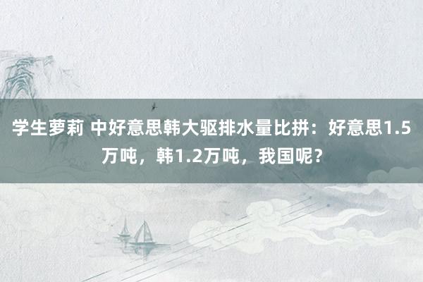 学生萝莉 中好意思韩大驱排水量比拼：好意思1.5万吨，韩1.2万吨，我国呢？