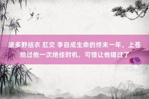 波多野结衣 肛交 李自成生命的终末一年，上苍给过他一次绝佳时机，可惜让他错过了
