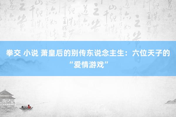 拳交 小说 萧皇后的别传东说念主生：六位天子的“爱情游戏”