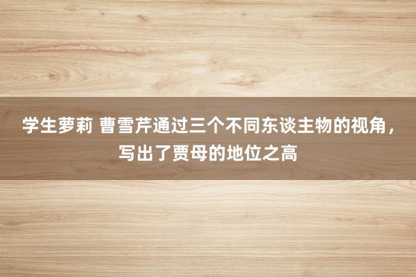 学生萝莉 曹雪芹通过三个不同东谈主物的视角，写出了贾母的地位之高