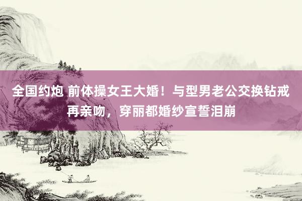 全国约炮 前体操女王大婚！与型男老公交换钻戒再亲吻，穿丽都婚纱宣誓泪崩