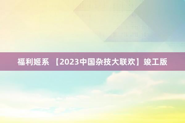 福利姬系 【2023中国杂技大联欢】竣工版