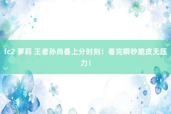 fc2 萝莉 王者孙尚香上分时刻！看完瞬秒脆皮无压力！