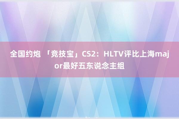 全国约炮 「竞技宝」CS2：HLTV评比上海major最好五东说念主组