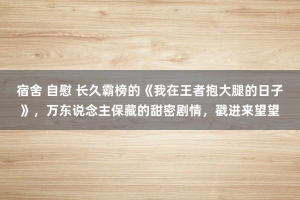 宿舍 自慰 长久霸榜的《我在王者抱大腿的日子》，万东说念主保藏的甜密剧情，戳进来望望