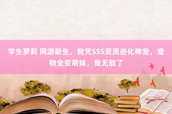 学生萝莉 网游新生，我凭SSS资质进化神宠，宠物全变萌妹，我无敌了