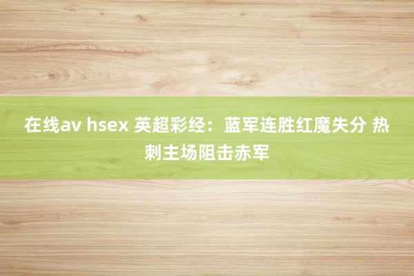 在线av hsex 英超彩经：蓝军连胜红魔失分 热刺主场阻击赤军