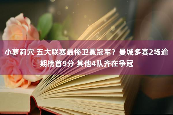 小萝莉穴 五大联赛最惨卫冕冠军？曼城多赛2场逾期榜首9分 其他4队齐在争冠