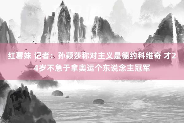 红薯妹 记者：孙颖莎称对主义是德约科维奇 才24岁不急于拿奥运个东说念主冠军