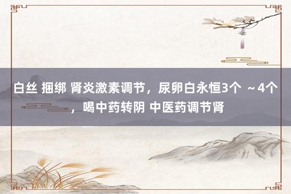 白丝 捆绑 肾炎激素调节，尿卵白永恒3个 ～4个 ，喝中药转阴 中医药调节肾