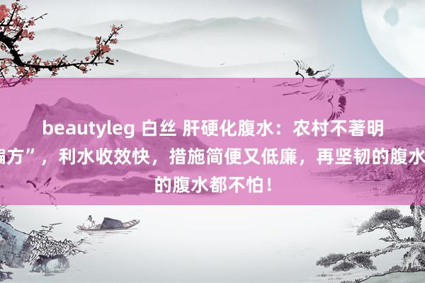beautyleg 白丝 肝硬化腹水：农村不著明的“老偏方”，利水收效快，措施简便又低廉，再坚韧的腹水都不怕！