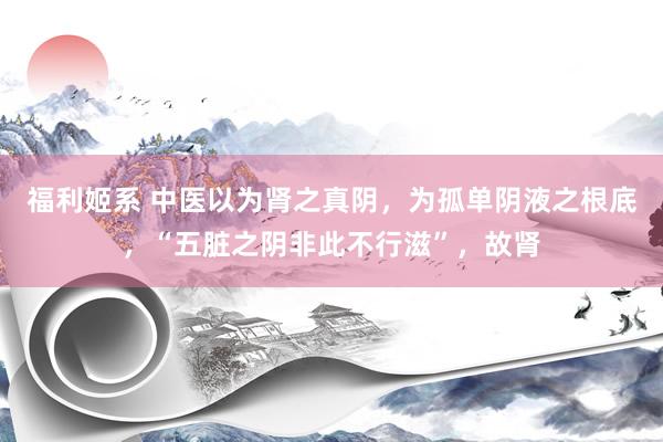 福利姬系 中医以为肾之真阴，为孤单阴液之根底，“五脏之阴非此不行滋”，故肾