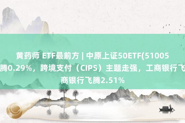 黄药师 ETF最前方 | 中原上证50ETF(510050)早盘飞腾0.29%，跨境支付（CIPS）主题走强，工商银行飞腾2.51%
