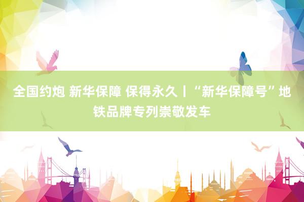 全国约炮 新华保障 保得永久丨“新华保障号”地铁品牌专列崇敬发车