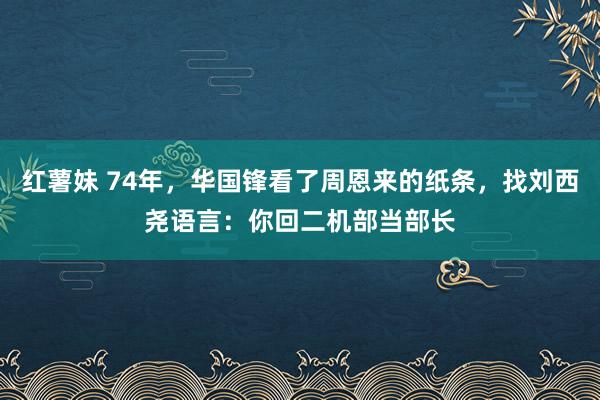 红薯妹 74年，华国锋看了周恩来的纸条，找刘西尧语言：你回二机部当部长