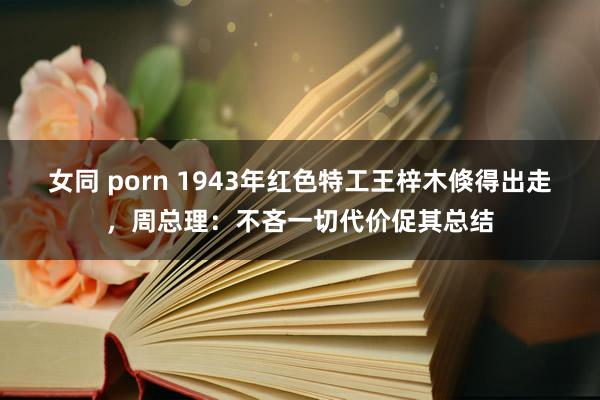 女同 porn 1943年红色特工王梓木倏得出走，周总理：不吝一切代价促其总结