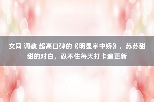 女同 调教 超高口碑的《明显掌中娇》，苏苏甜甜的对白，忍不住每天打卡追更新