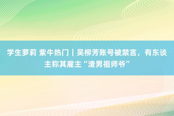 学生萝莉 紫牛热门｜吴柳芳账号被禁言，有东谈主称其雇主“渣男祖师爷”