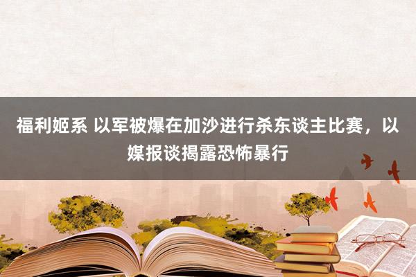 福利姬系 以军被爆在加沙进行杀东谈主比赛，以媒报谈揭露恐怖暴行