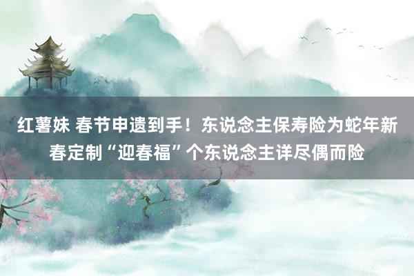 红薯妹 春节申遗到手！东说念主保寿险为蛇年新春定制“迎春福”个东说念主详尽偶而险
