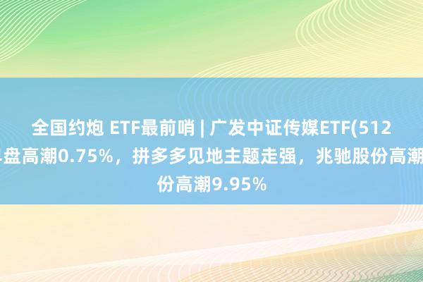 全国约炮 ETF最前哨 | 广发中证传媒ETF(512980)早盘高潮0.75%，拼多多见地主题走强，兆驰股份高潮9.95%