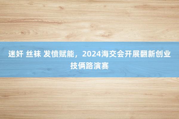 迷奸 丝袜 发愤赋能，2024海交会开展翻新创业技俩路演赛