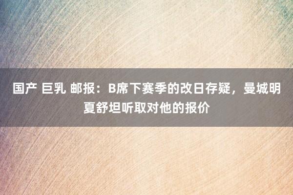 国产 巨乳 邮报：B席下赛季的改日存疑，曼城明夏舒坦听取对他的报价