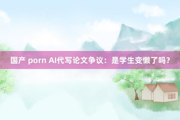 国产 porn AI代写论文争议：是学生变懒了吗？