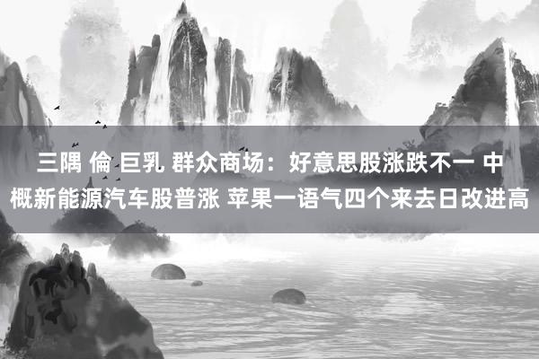 三隅 倫 巨乳 群众商场：好意思股涨跌不一 中概新能源汽车股普涨 苹果一语气四个来去日改进高
