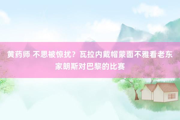 黄药师 不思被惊扰？瓦拉内戴帽蒙面不雅看老东家朗斯对巴黎的比赛