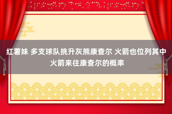 红薯妹 多支球队挑升灰熊康查尔 火箭也位列其中 火箭来往康查尔的概率