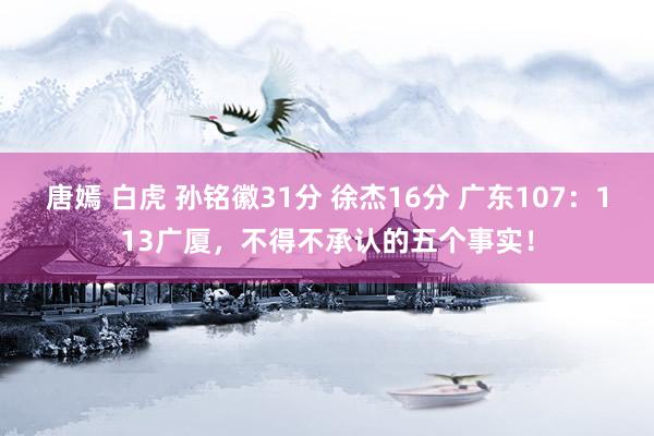 唐嫣 白虎 孙铭徽31分 徐杰16分 广东107：113广厦，不得不承认的五个事实！