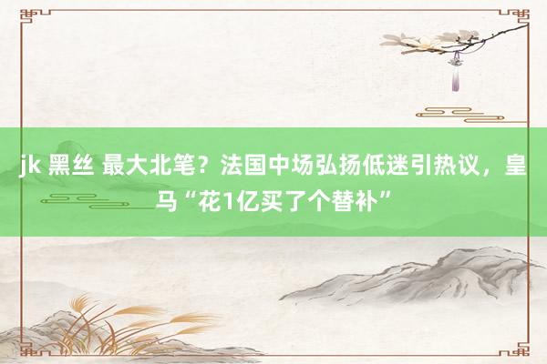 jk 黑丝 最大北笔？法国中场弘扬低迷引热议，皇马“花1亿买了个替补”