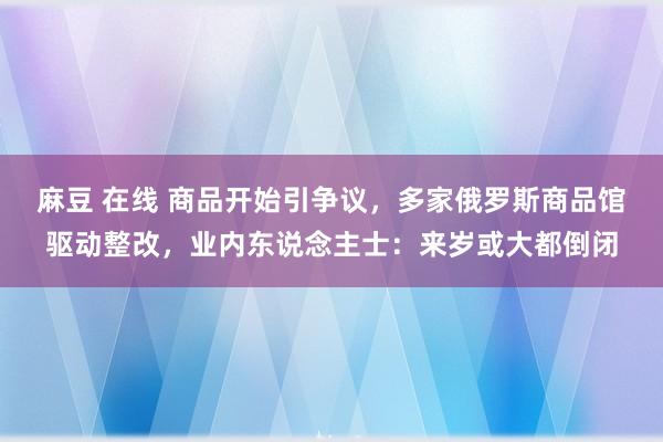 麻豆 在线 商品开始引争议，多家俄罗斯商品馆驱动整改，业内东说念主士：来岁或大都倒闭