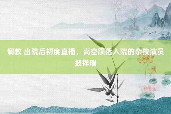 调教 出院后初度直播，高空陨落入院的杂技演员报祥瑞