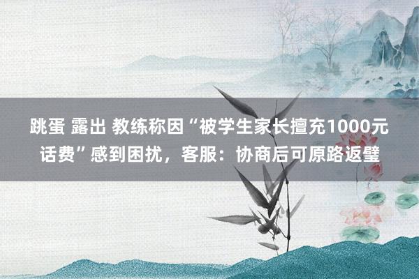 跳蛋 露出 教练称因“被学生家长擅充1000元话费”感到困扰，客服：协商后可原路返璧