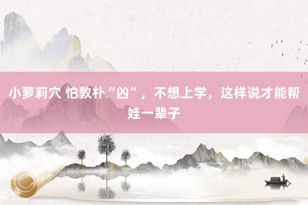 小萝莉穴 怕敦朴“凶”，不想上学，这样说才能帮娃一辈子