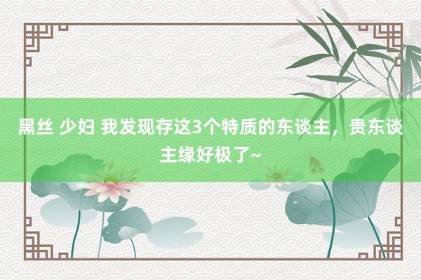 黑丝 少妇 我发现存这3个特质的东谈主，贵东谈主缘好极了~