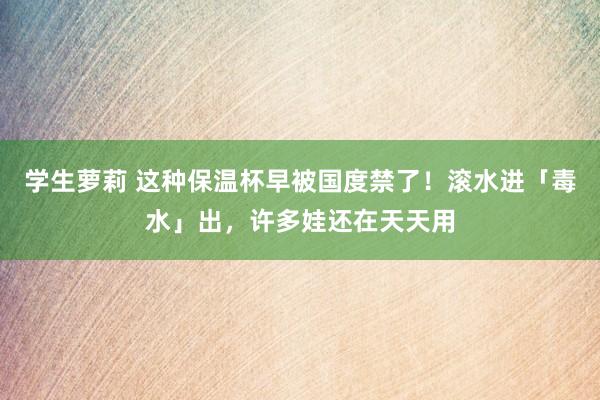 学生萝莉 这种保温杯早被国度禁了！滚水进「毒水」出，许多娃还在天天用