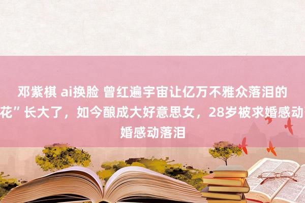 邓紫棋 ai换脸 曾红遍宇宙让亿万不雅众落泪的“小花”长大了，如今酿成大好意思女，28岁被求婚感动落泪
