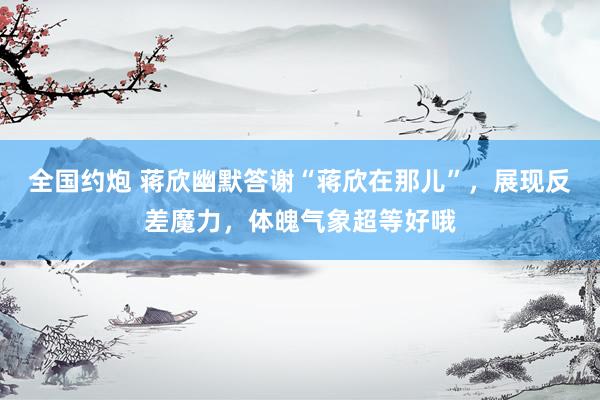 全国约炮 蒋欣幽默答谢“蒋欣在那儿”，展现反差魔力，体魄气象超等好哦